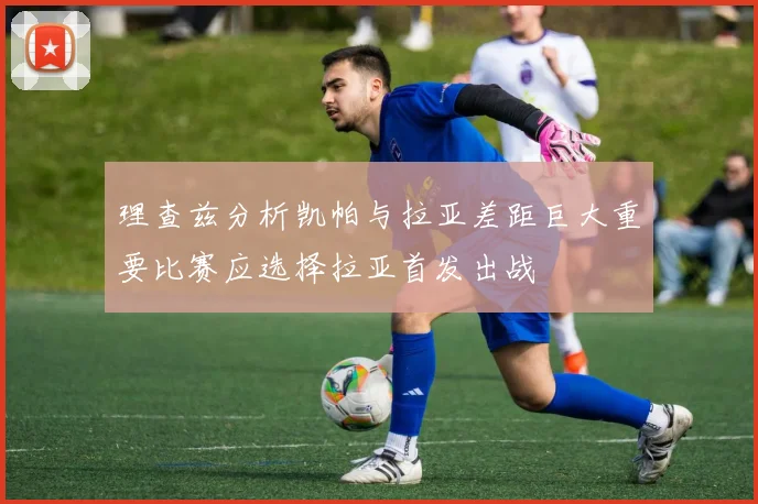 理查兹分析凯帕与拉亚差距巨大重要比赛应选择拉亚首发出战