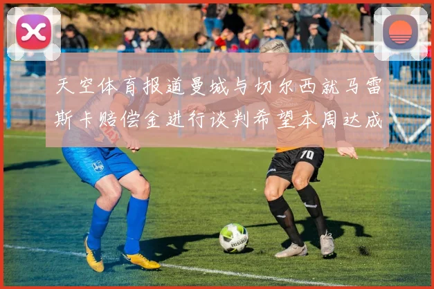 天空体育报道曼城与切尔西就马雷斯卡赔偿金进行谈判希望本周达成协议