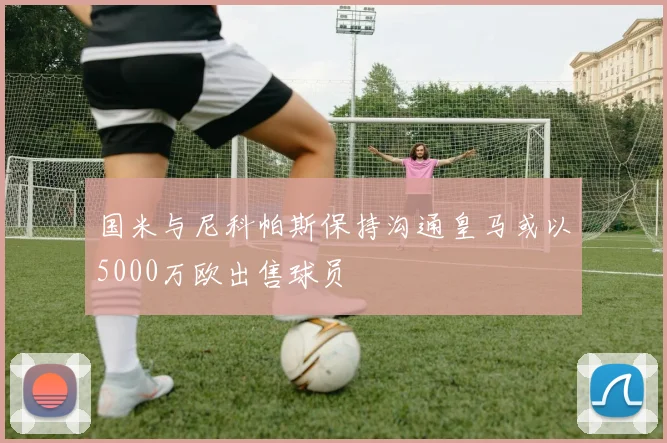 国米与尼科帕斯保持沟通皇马或以5000万欧出售球员