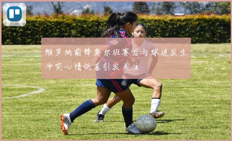 维罗纳前锋奥尔班赛后与球迷发生冲突心情低落引发关注