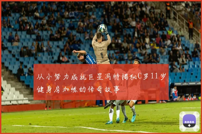 从小努力成就巨星冯特揭秘C罗11岁健身房加练的传奇故事
