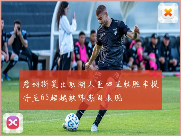 詹姆斯复出助湖人重回正轨胜率提升至65超越缺阵期间表现