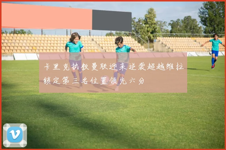 卡里克执教曼联迎来逆袭超越维拉锁定第三名位置领先六分