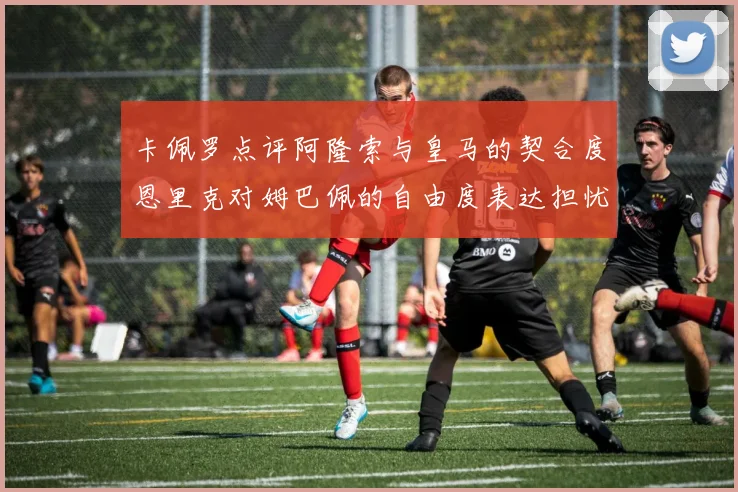 卡佩罗点评阿隆索与皇马的契合度恩里克对姆巴佩的自由度表达担忧