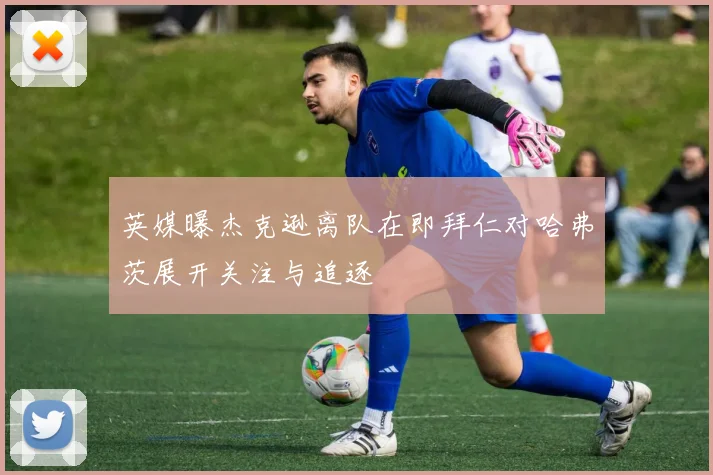 英媒曝杰克逊离队在即拜仁对哈弗茨展开关注与追逐