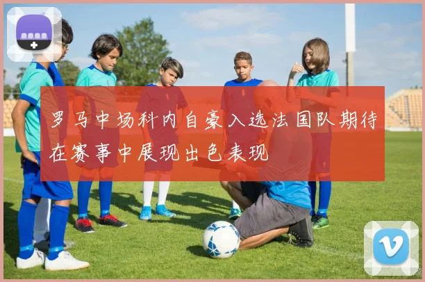 罗马中场科内自豪入选法国队期待在赛事中展现出色表现