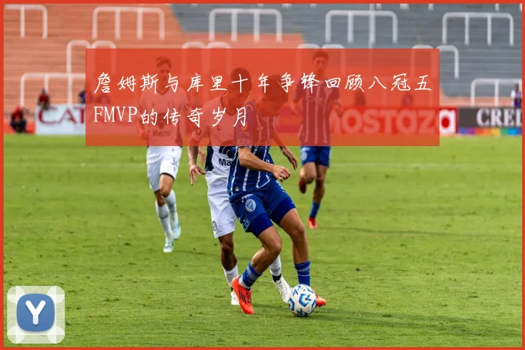 詹姆斯与库里十年争锋回顾八冠五FMVP的传奇岁月