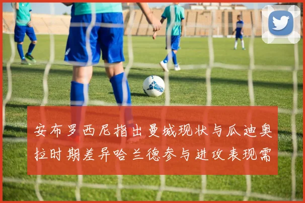 安布罗西尼指出曼城现状与瓜迪奥拉时期差异哈兰德参与进攻表现需提升