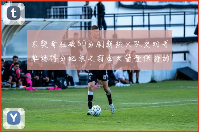 东契奇狂砍60分刷新热火队史对手单场得分纪录之前由火箭登保持的58分被打破