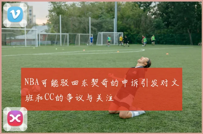 NBA可能驳回东契奇的申诉引发对文班和CC的争议与关注