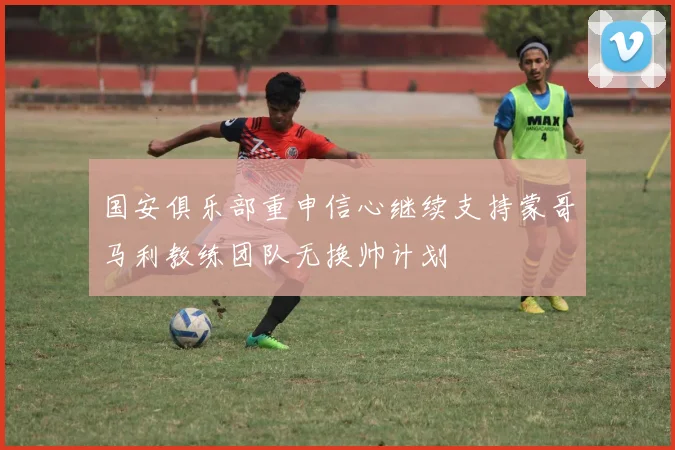 国安俱乐部重申信心继续支持蒙哥马利教练团队无换帅计划