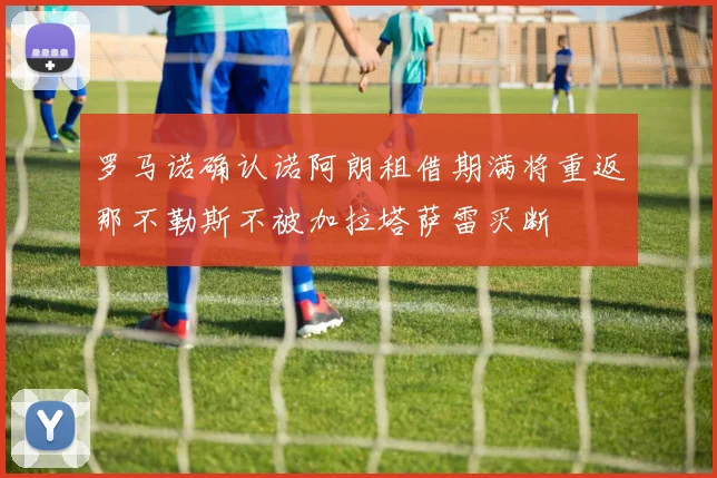 罗马诺确认诺阿朗租借期满将重返那不勒斯不被加拉塔萨雷买断