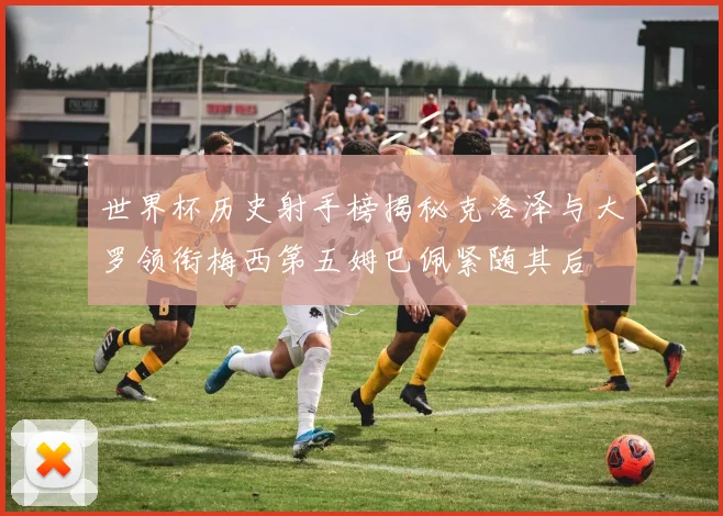 世界杯历史射手榜揭秘克洛泽与大罗领衔梅西第五姆巴佩紧随其后