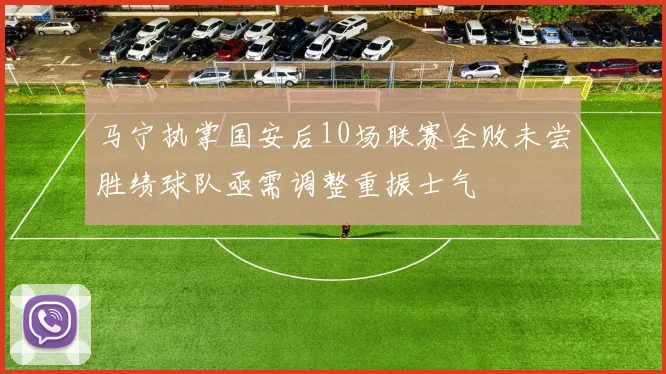 马宁执掌国安后10场联赛全败未尝胜绩球队亟需调整重振士气