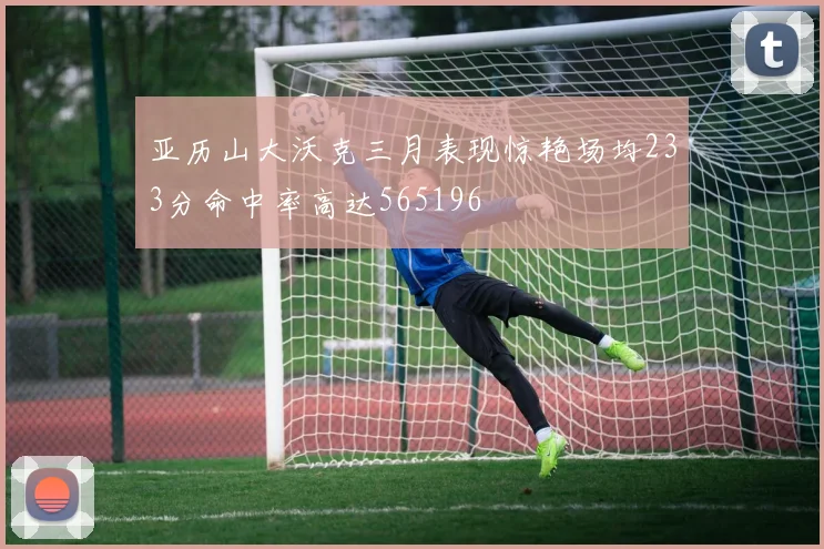 亚历山大沃克三月表现惊艳场均233分命中率高达565196