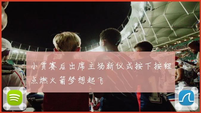 小贾赛后出席主场新仪式按下按钮点燃火箭梦想起飞
