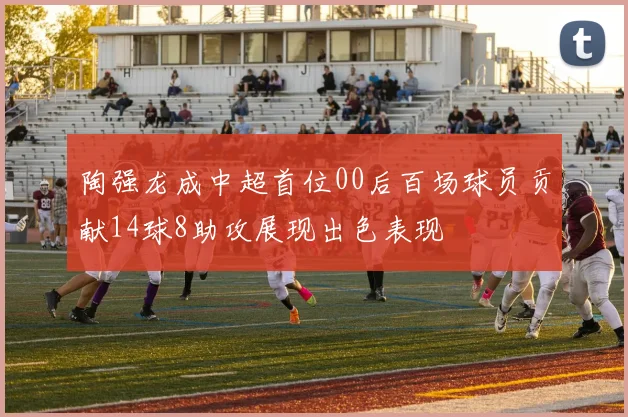 陶强龙成中超首位00后百场球员贡献14球8助攻展现出色表现