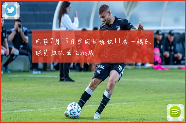 巴萨7月15日季前训练仅11名一线队球员归队面临挑战