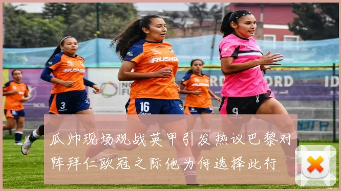 瓜帅现场观战英甲引发热议巴黎对阵拜仁欧冠之际他为何选择此行