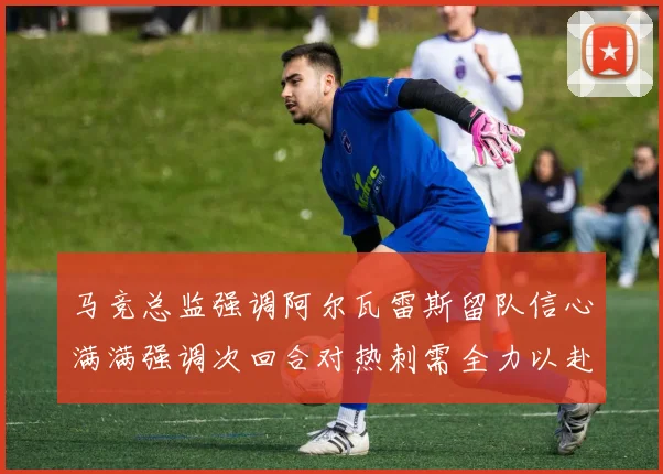 马竞总监强调阿尔瓦雷斯留队信心满满强调次回合对热刺需全力以赴