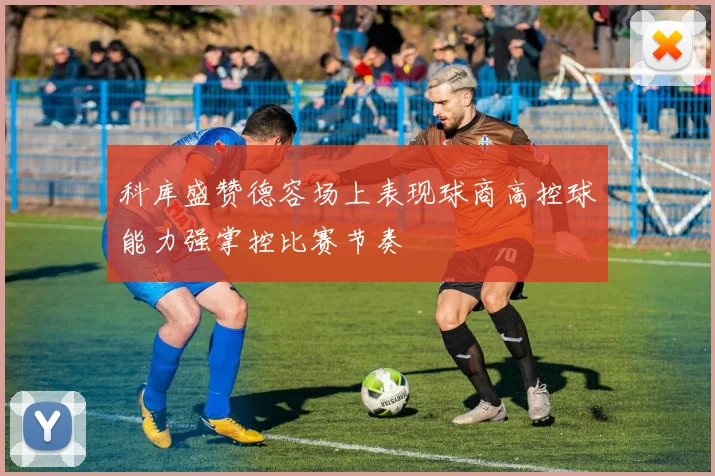 科库盛赞德容场上表现球商高控球能力强掌控比赛节奏