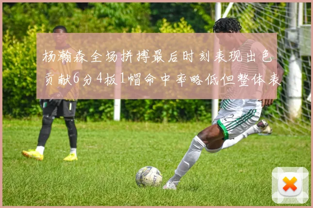 杨瀚森全场拼搏最后时刻表现出色贡献6分4板1帽命中率略低但整体表现令人满意