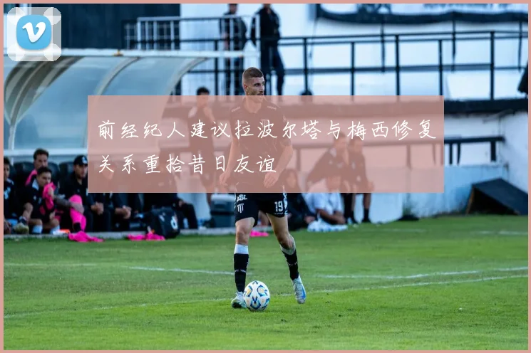 前经纪人建议拉波尔塔与梅西修复关系重拾昔日友谊