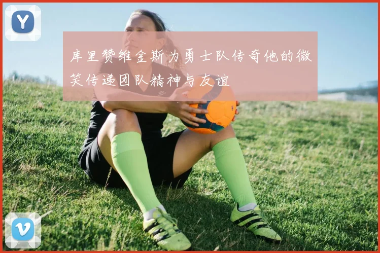 库里赞维金斯为勇士队传奇他的微笑传递团队精神与友谊