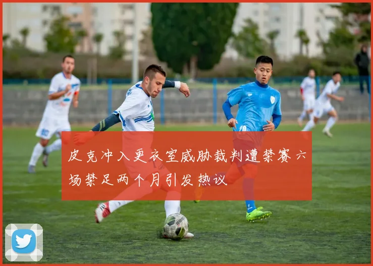 皮克冲入更衣室威胁裁判遭禁赛六场禁足两个月引发热议